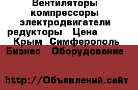 Вентиляторы, компрессоры, электродвигатели, редукторы › Цена ­ 123 - Крым, Симферополь Бизнес » Оборудование   